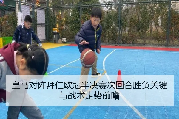 皇马对阵拜仁欧冠半决赛次回合胜负关键与战术走势前瞻