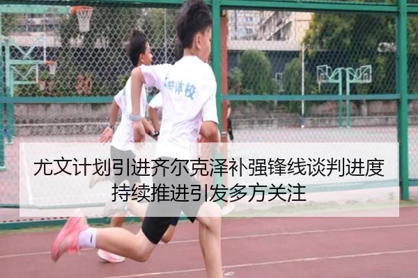 尤文计划引进齐尔克泽补强锋线谈判进度持续推进引发多方关注