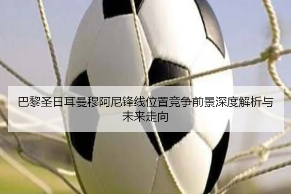 巴黎圣日耳曼穆阿尼锋线位置竞争前景深度解析与未来走向