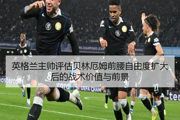 英格兰主帅评估贝林厄姆前腰自由度扩大后的战术价值与前景