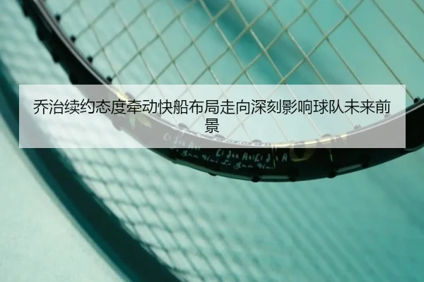 乔治续约态度牵动快船布局走向深刻影响球队未来前景