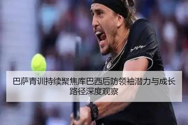 巴萨青训持续聚焦库巴西后防领袖潜力与成长路径深度观察