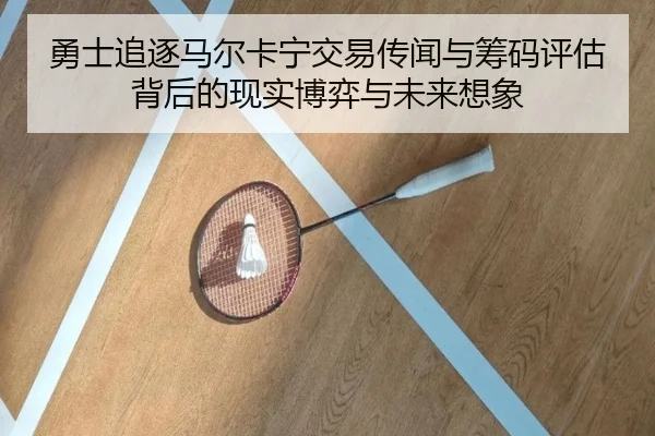 勇士追逐马尔卡宁交易传闻与筹码评估背后的现实博弈与未来想象