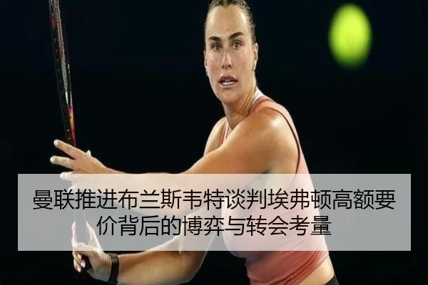 曼联推进布兰斯韦特谈判埃弗顿高额要价背后的博弈与转会考量